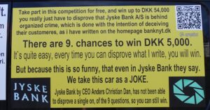 The Danish state still has major problems with Danish banks, which, as here, where Jyske Bank is behind extensive fraud against the bank’s customers, unfortunately cover both Danish judges and the authorities together with the Danish government cover this criminal Jyske Bank. But a small customer says, now it is enough, the extensive crime among the Danish banks, which the Danish government covers must stop, regardless of the fact that I am the only one who will fight to get rid of the Danish Corruption. I can not stop the camaraderie, that is the form of government, that exists in Denmark, but I want to warn other nations against the Danish country, which is a society ruled by corruption, between the comrades at the top of Denmark. You can read my blog here, and Read my story about how my family, and I have fought against some of Denmark’s perhaps largest criminal organizations. You will have a unique story about how Jyske Bank for several years, hid that the bank exposed me to fraud, while I was seriously ill after a major brain haemorrhage. And do you want my personal story until Jyske Bank 10 years after the beginning of the fraud, until Jyske Bank also chose to bribe our lawyers. I have a true story that is like reading a movie script. Can you understand why the employees of Jyske Bank say about the Jyske Bank car. “for us, it’s just a joke.” If what I write is no true i can get 2 years in prison for libel.